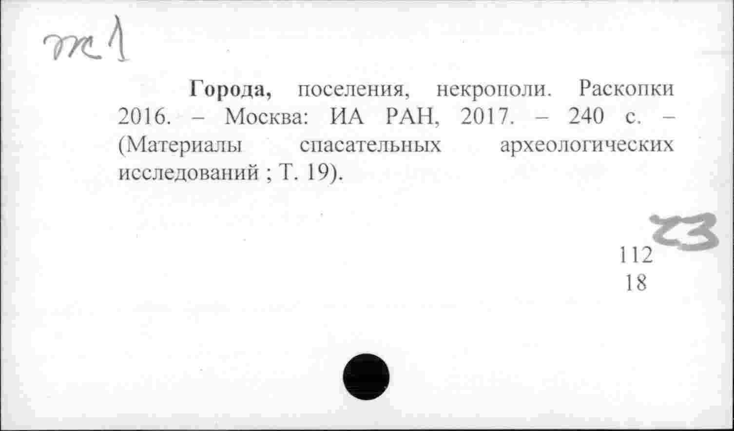 ﻿Города, поселения, некрополи. Раскопки 2016. - Москва: ИА РАН, 2017. - 240 с. (Материалы спасательных археологических исследований ; Т. 19).
112
18